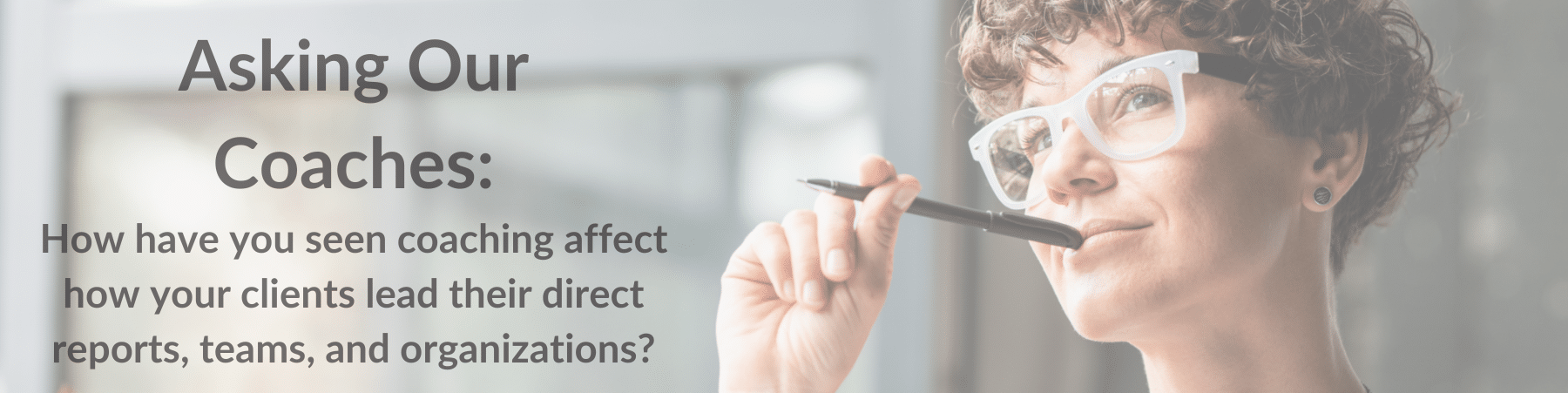 "Asking our coaches: How have you seen coaching affect how your clients lead their direct reports, teams, and organizations" text by an image of a woman pondering.